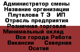 Администратор смены › Название организации ­ Плуталова Т.Э., ИП › Отрасль предприятия ­ Розничная торговля › Минимальный оклад ­ 30 000 - Все города Работа » Вакансии   . Северная Осетия